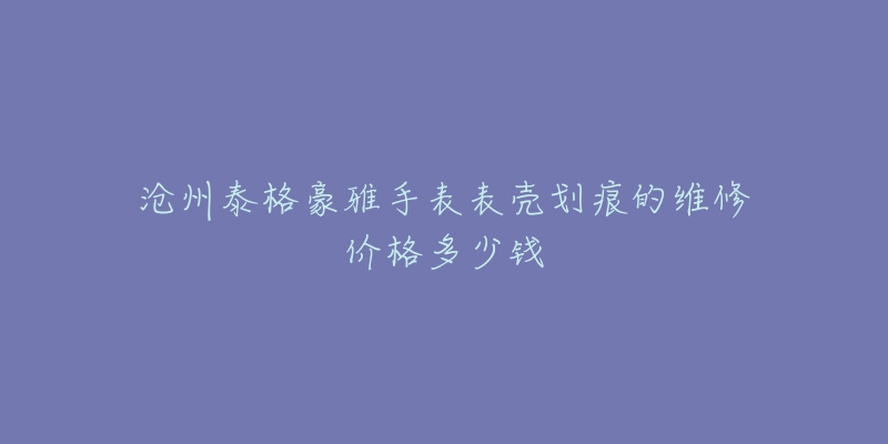 沧州泰格豪雅手表表壳划痕的维修价格多少钱-名表号 沧州泰格豪雅手表表壳划痕的维修价格多少钱