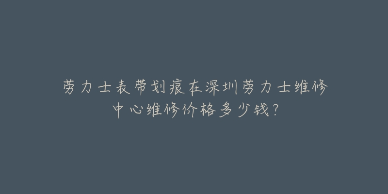 劳力士表带划痕在深圳劳力士维修中心维修价格多少钱?-名表号 劳力士表带划痕在深圳劳力士维修中心维修价格多少钱?