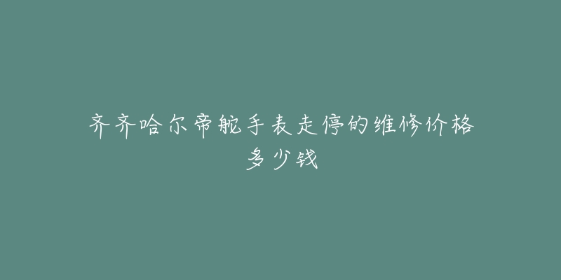 齐齐哈尔帝舵手表走停的维修价格多少钱-名表号 齐齐哈尔帝舵手表走停的维修价格多少钱