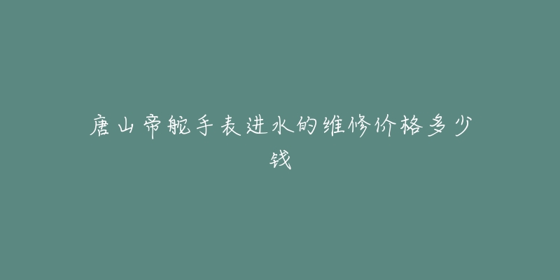 唐山帝舵手表进水的维修价格多少钱-名表号 唐山帝舵手表进水的维修价格多少钱