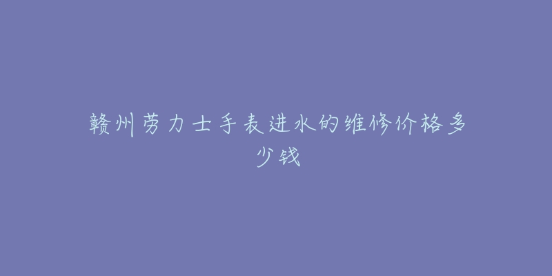 赣州劳力士手表进水的维修价格多少钱-名表号 赣州劳力士手表进水的维修价格多少钱