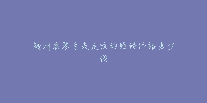 赣州浪琴手表走快的维修价格多少钱