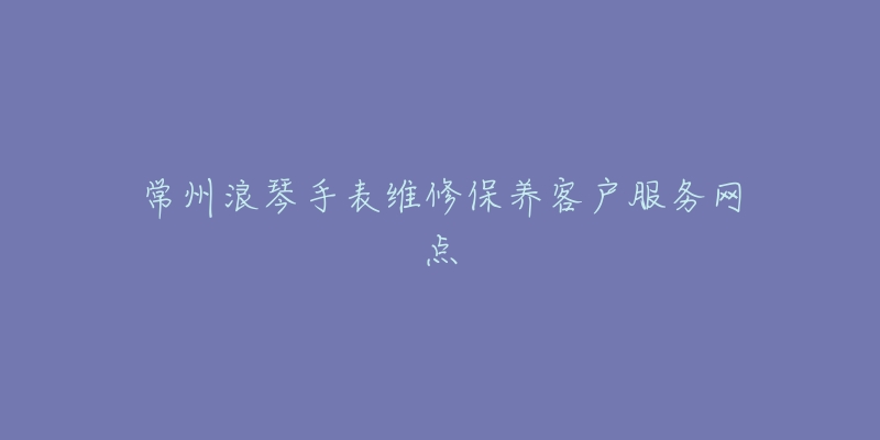 常州浪琴手表维修保养客户服务网点