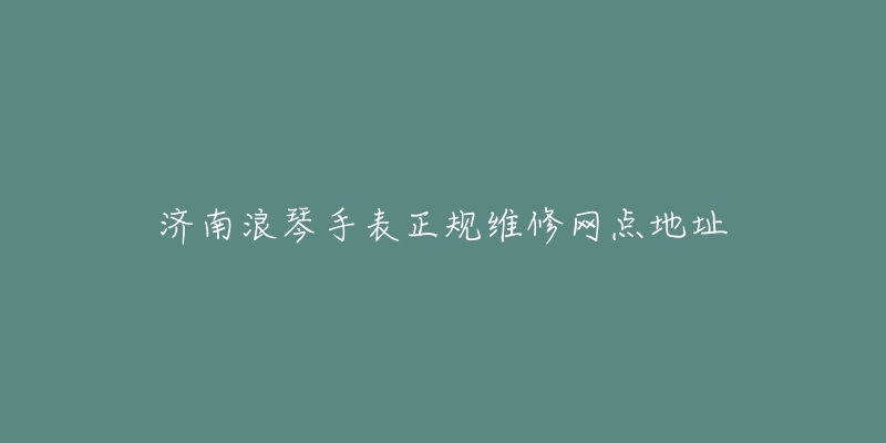 济南浪琴手表正规维修网点地址
