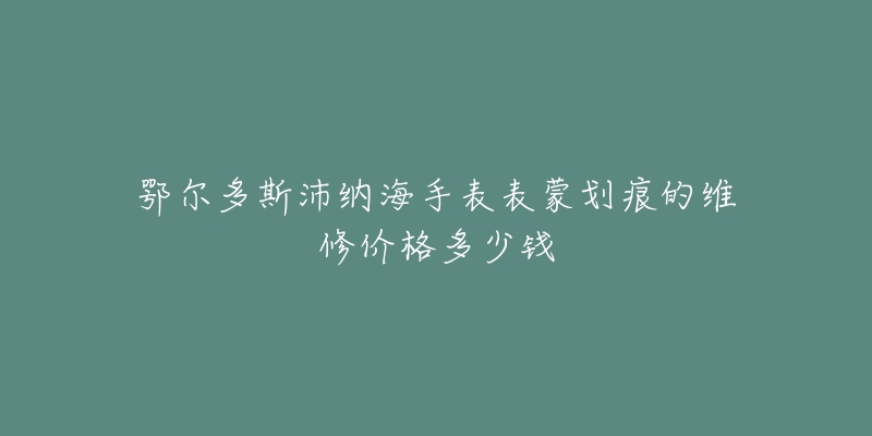 鄂尔多斯沛纳海手表表蒙划痕的维修价格多少钱