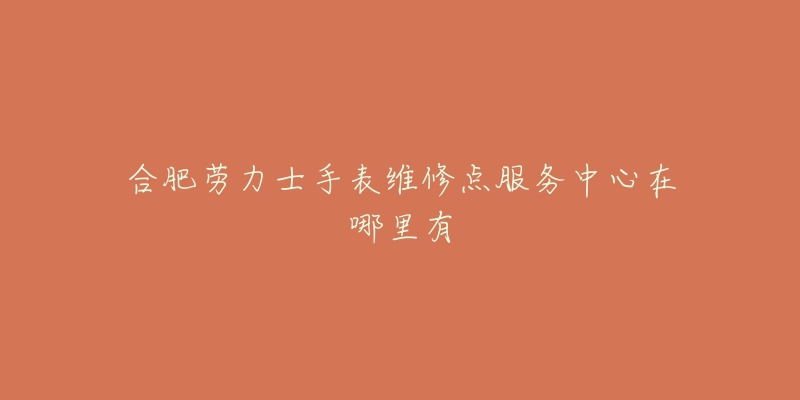 合肥劳力士手表维修点服务中心在哪里有