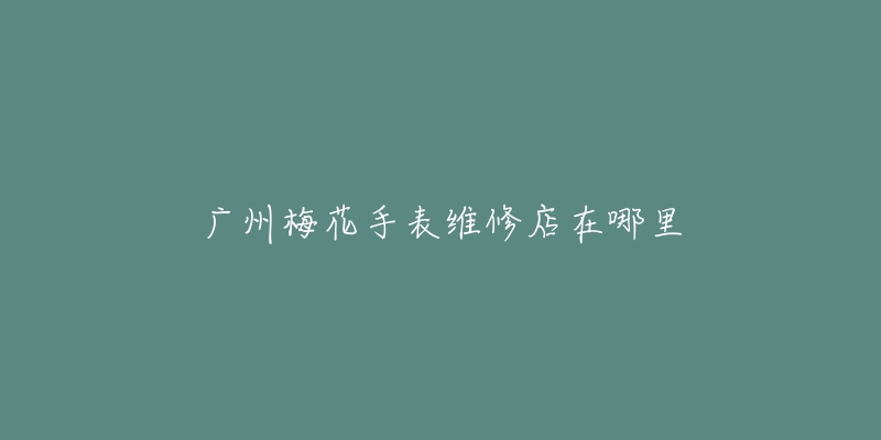 广州梅花手表维修店在哪里-名表号 广州梅花手表维修店在哪里