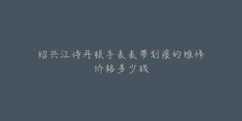 绍兴江诗丹顿手表表带划痕的维修价格多少钱-名表号 绍兴江诗丹顿手表表带划痕的维修价格多少钱
