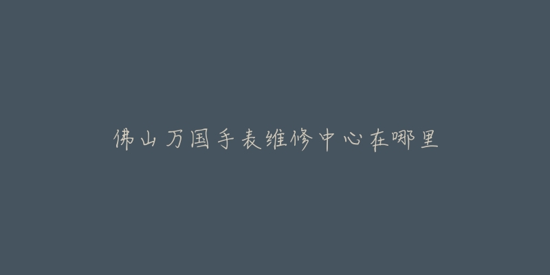 佛山万国手表维修中心在哪里-名表号 佛山万国手表维修中心在哪里