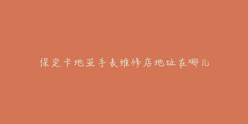 保定卡地亚手表维修店地址在哪儿