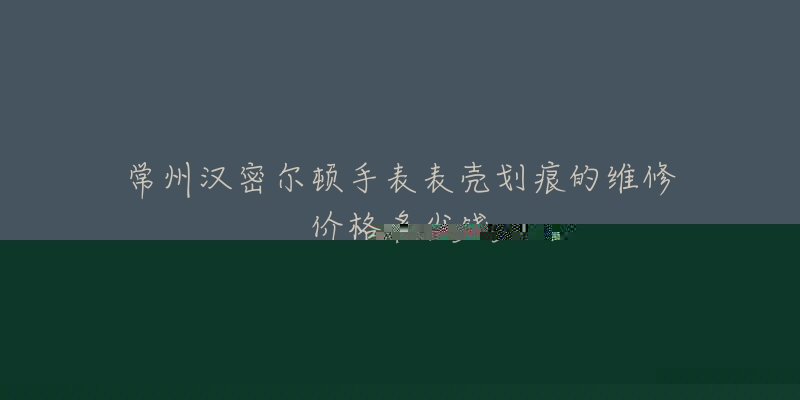 常州汉密尔顿手表表壳划痕的维修价格多少钱