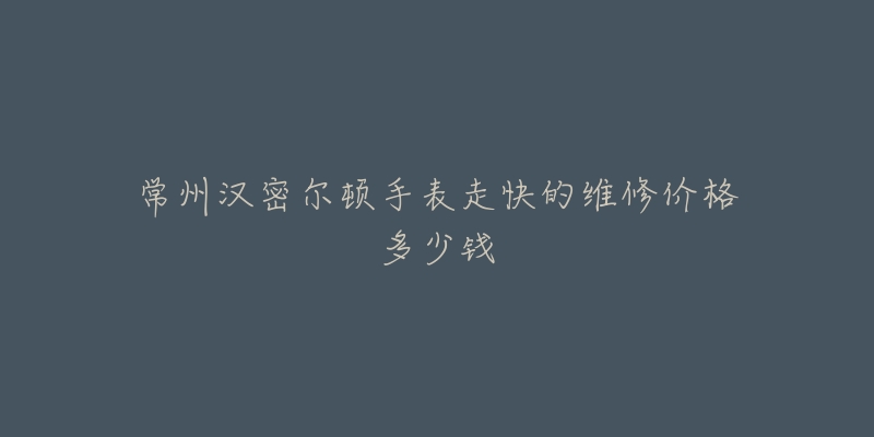 常州汉密尔顿手表走快的维修价格多少钱