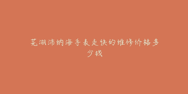 芜湖沛纳海手表走快的维修价格多少钱