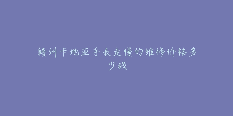 赣州卡地亚手表走慢的维修价格多少钱