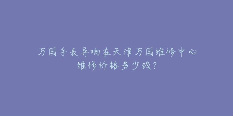 万国手表异响在天津万国维修中心维修价格多少钱？