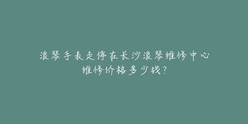 浪琴手表走停在长沙浪琴维修中心维修价格多少钱？