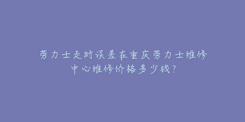 劳力士走时误差在重庆劳力士维修中心维修价格多少钱?-名表号 劳力士走时误差在重庆劳力士维修中心维修价格多少钱?