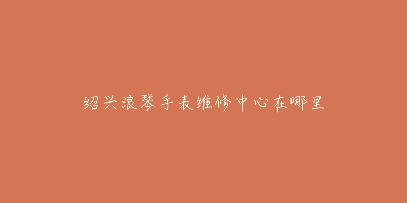绍兴浪琴手表维修中心在哪里