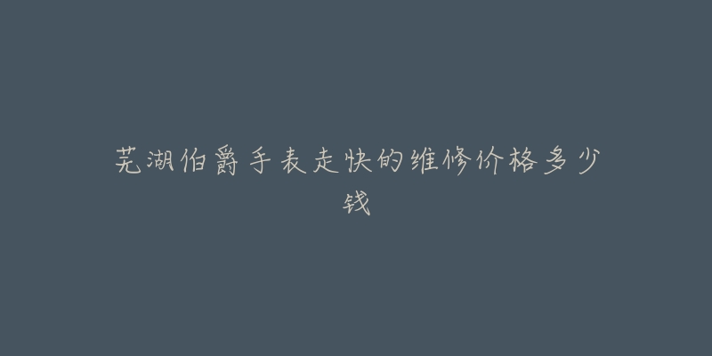 芜湖伯爵手表走快的维修价格多少钱