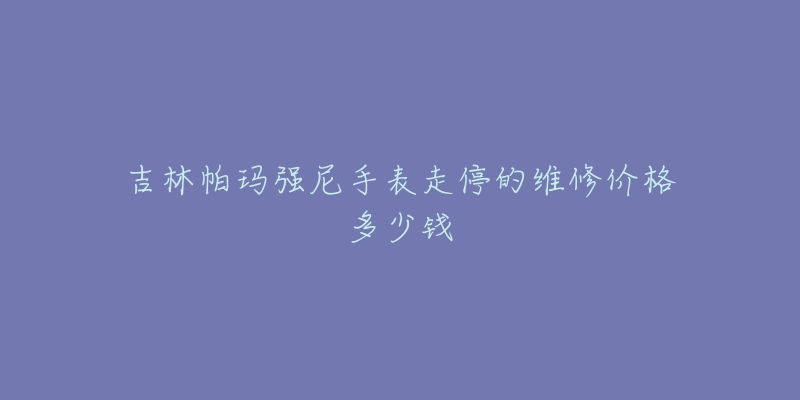 吉林帕玛强尼手表走停的维修价格多少钱