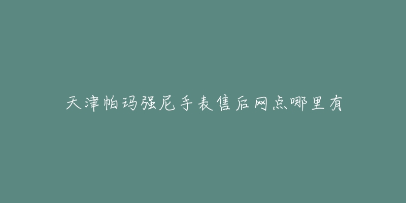 天津帕玛强尼手表售后网点哪里有-名表号 天津帕玛强尼手表售后网点哪里有