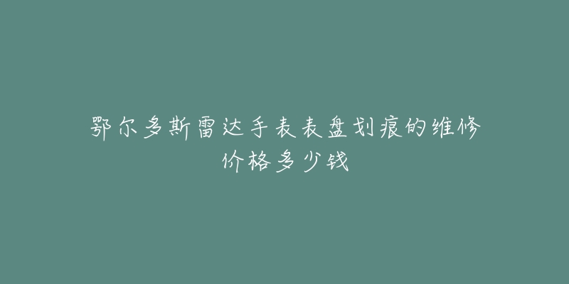 鄂尔多斯雷达手表表盘划痕的维修价格多少钱-名表号 鄂尔多斯雷达手表表盘划痕的维修价格多少钱
