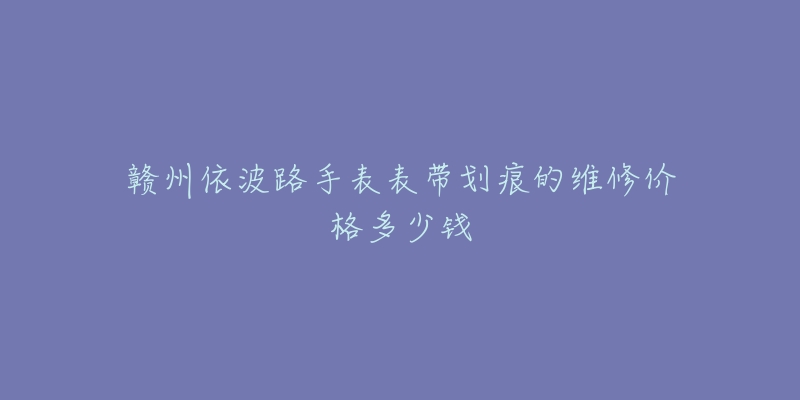赣州依波路手表表带划痕的维修价格多少钱-名表号 赣州依波路手表表带划痕的维修价格多少钱