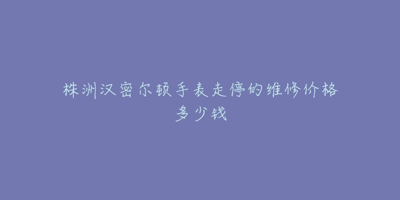 株洲汉密尔顿手表走停的维修价格多少钱