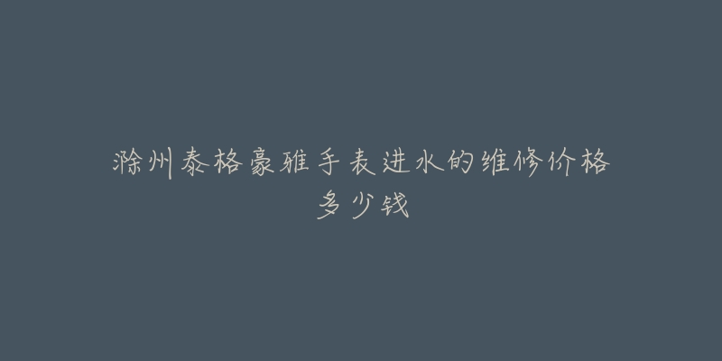 滁州泰格豪雅手表进水的维修价格多少钱