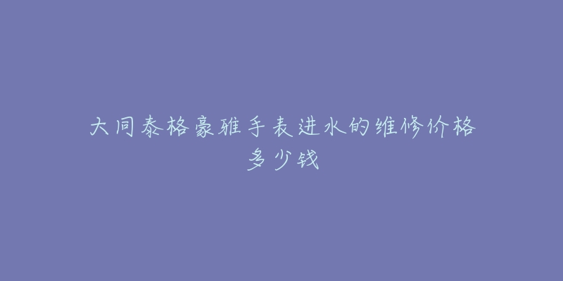 大同泰格豪雅手表进水的维修价格多少钱-名表号 大同泰格豪雅手表进水的维修价格多少钱