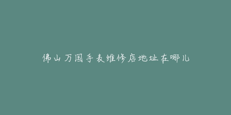 佛山万国手表维修店地址在哪儿-名表号 佛山万国手表维修店地址在哪儿