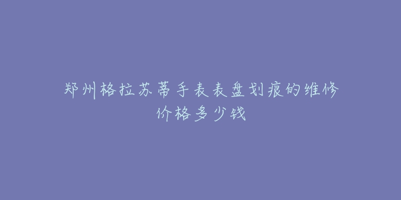 郑州格拉苏蒂手表表盘划痕的维修价格多少钱