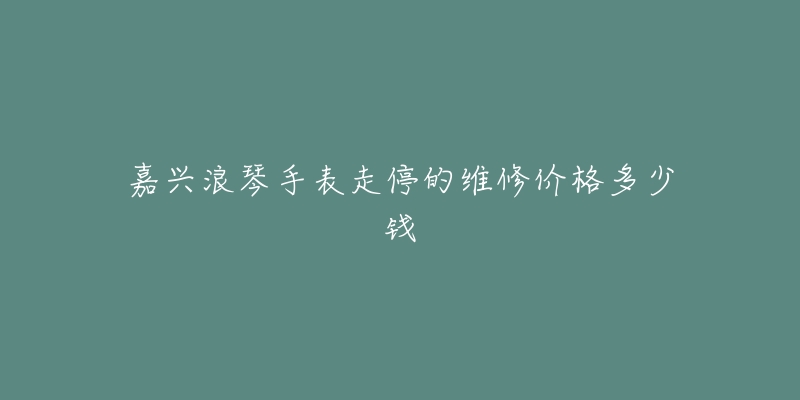嘉兴浪琴手表走停的维修价格多少钱-名表号 嘉兴浪琴手表走停的维修价格多少钱