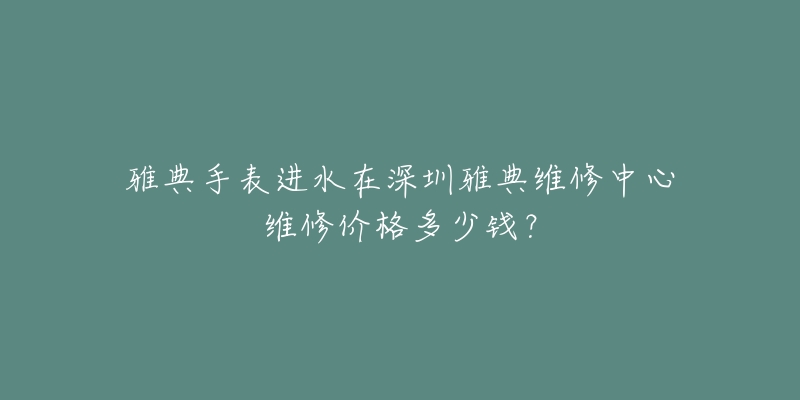 雅典手表进水在深圳雅典维修中心维修价格多少钱？
