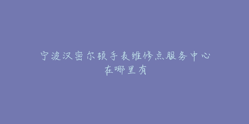 宁波汉密尔顿手表维修点服务中心在哪里有