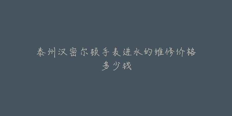 泰州汉密尔顿手表进水的维修价格多少钱
