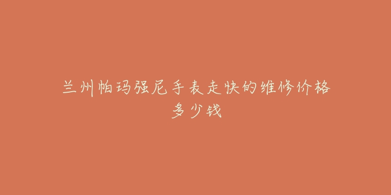 兰州帕玛强尼手表走快的维修价格多少钱-名表号 兰州帕玛强尼手表走快的维修价格多少钱