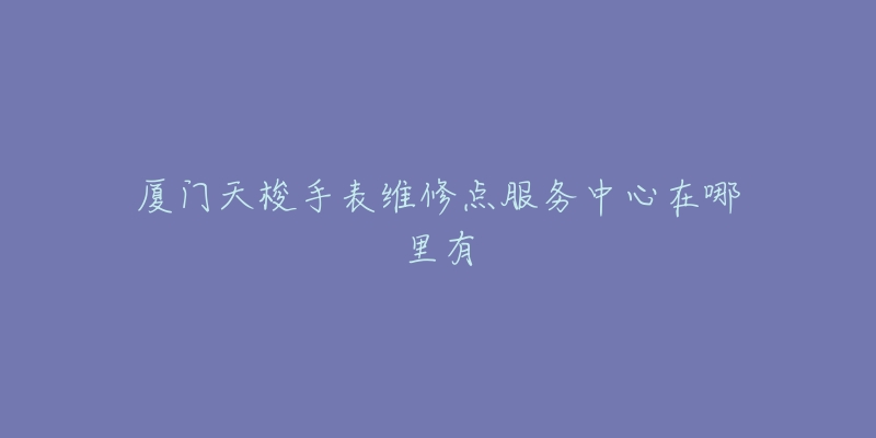 厦门天梭手表维修点服务中心在哪里有