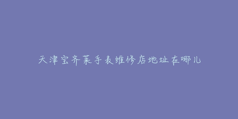 天津宝齐莱手表维修店地址在哪儿-名表号 天津宝齐莱手表维修店地址在哪儿