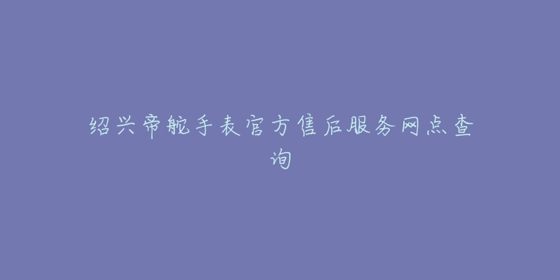 绍兴帝舵手表官方售后服务网点查询-名表号 绍兴帝舵手表官方售后服务网点查询