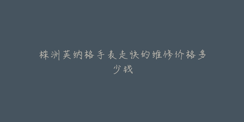 株洲英纳格手表走快的维修价格多少钱-名表号 株洲英纳格手表走快的维修价格多少钱