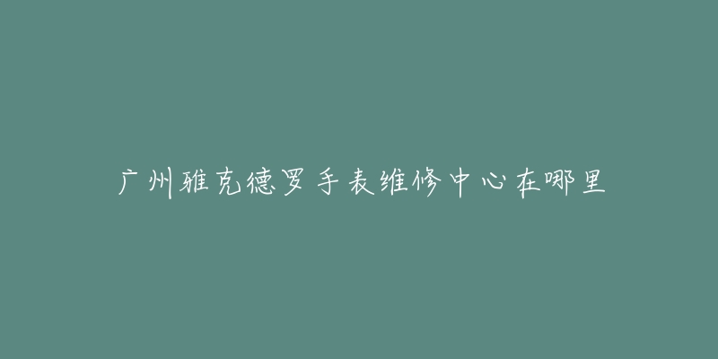 广州雅克德罗手表维修中心在哪里-名表号 广州雅克德罗手表维修中心在哪里