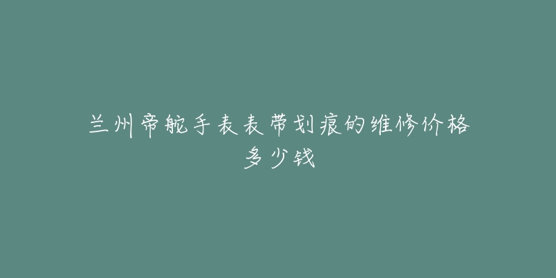 兰州帝舵手表表带划痕的维修价格多少钱-名表号 兰州帝舵手表表带划痕的维修价格多少钱
