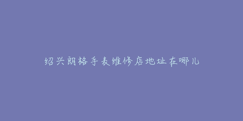 绍兴朗格手表维修店地址在哪儿-名表号 绍兴朗格手表维修店地址在哪儿