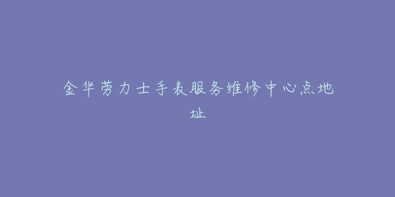 金华劳力士手表服务维修中心点地址