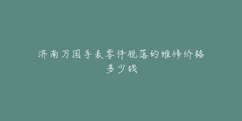 济南万国手表零件脱落的维修价格多少钱-名表号 济南万国手表零件脱落的维修价格多少钱