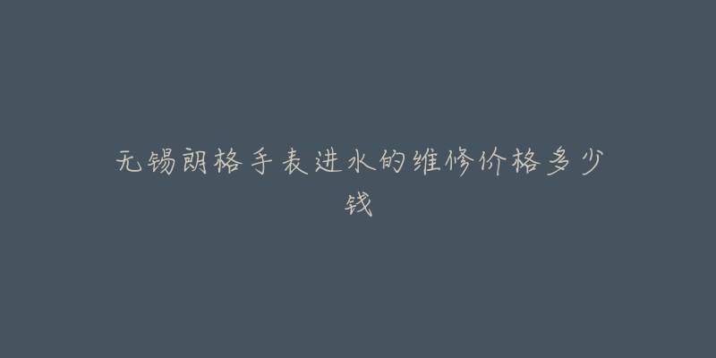 无锡朗格手表进水的维修价格多少钱-名表号 无锡朗格手表进水的维修价格多少钱