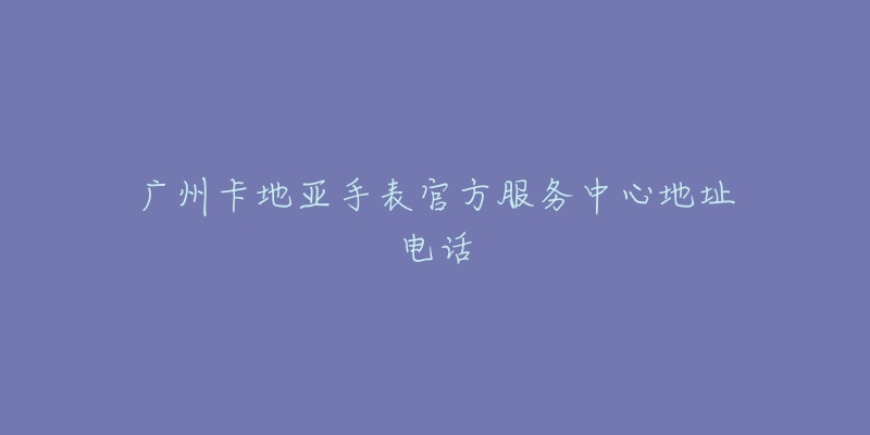 广州卡地亚手表官方服务中心地址电话