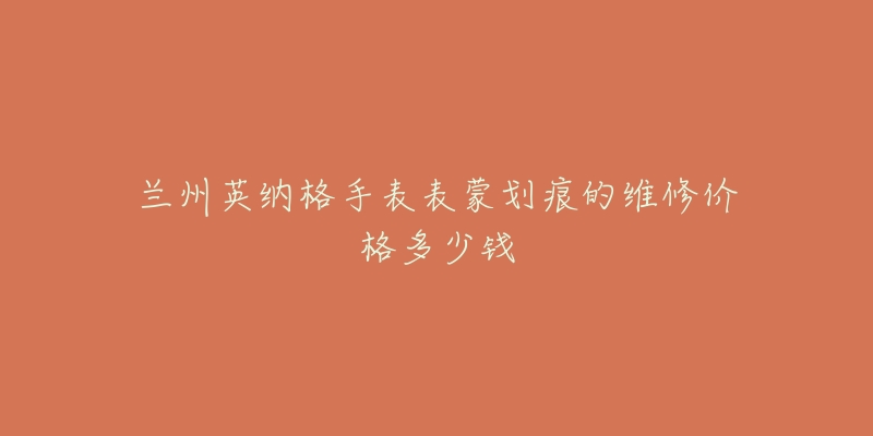 兰州英纳格手表表蒙划痕的维修价格多少钱-名表号 兰州英纳格手表表蒙划痕的维修价格多少钱