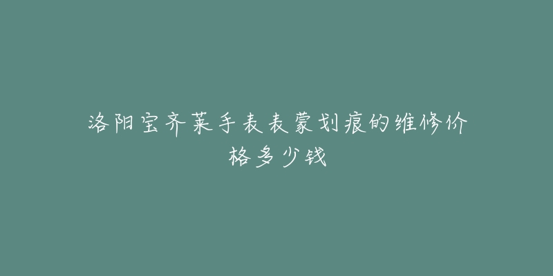 洛阳宝齐莱手表表蒙划痕的维修价格多少钱-名表号 洛阳宝齐莱手表表蒙划痕的维修价格多少钱